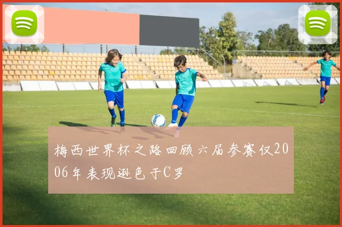 梅西世界杯之路回顾六届参赛仅2006年表现逊色于C罗