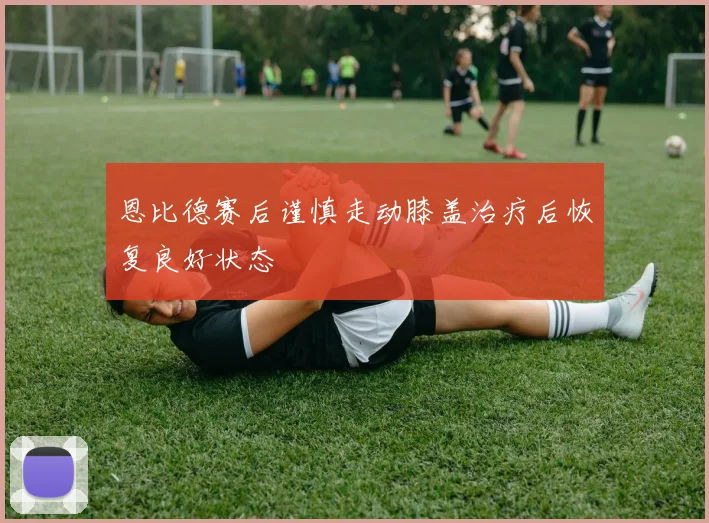 恩比德赛后谨慎走动膝盖治疗后恢复良好状态