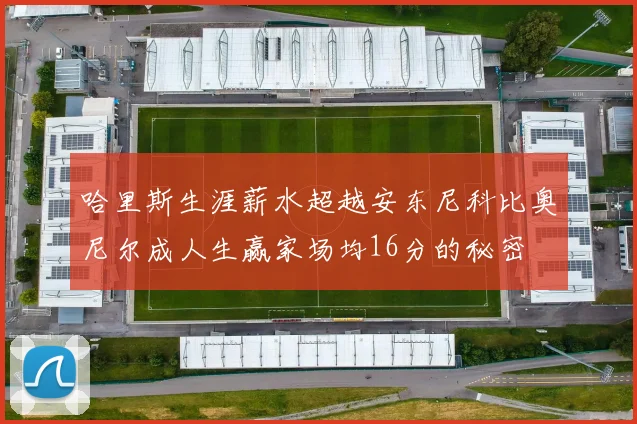 哈里斯生涯薪水超越安东尼科比奥尼尔成人生赢家场均16分的秘密
