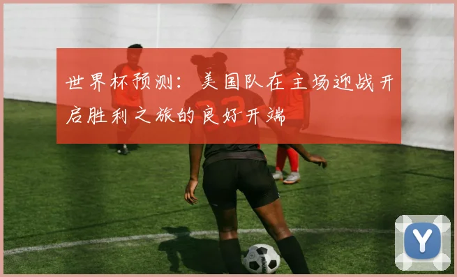 世界杯预测：美国队在主场迎战开启胜利之旅的良好开端