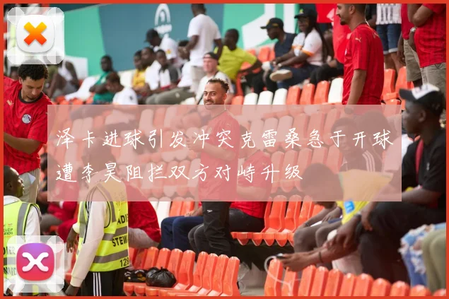 泽卡进球引发冲突克雷桑急于开球遭李昊阻拦双方对峙升级