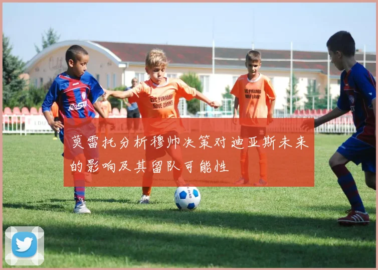 莫雷托分析穆帅决策对迪亚斯未来的影响及其留队可能性