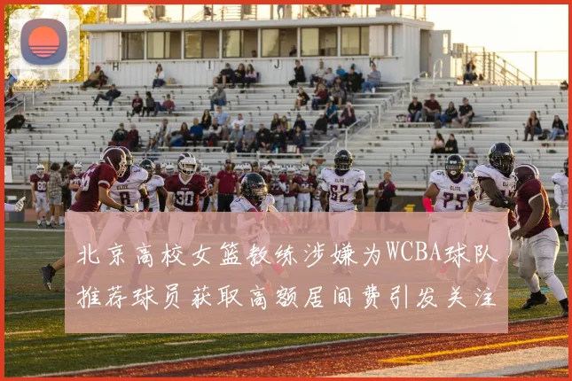 北京高校女篮教练涉嫌为WCBA球队推荐球员获取高额居间费引发关注