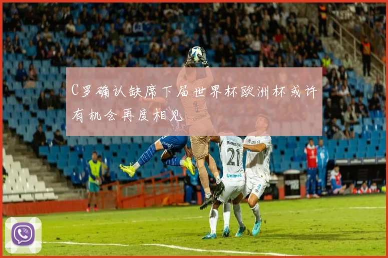 C罗确认缺席下届世界杯欧洲杯或许有机会再度相见